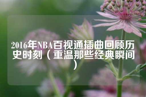 2016年NBA百视通插曲回顾历史时刻（重温那些经典瞬间）